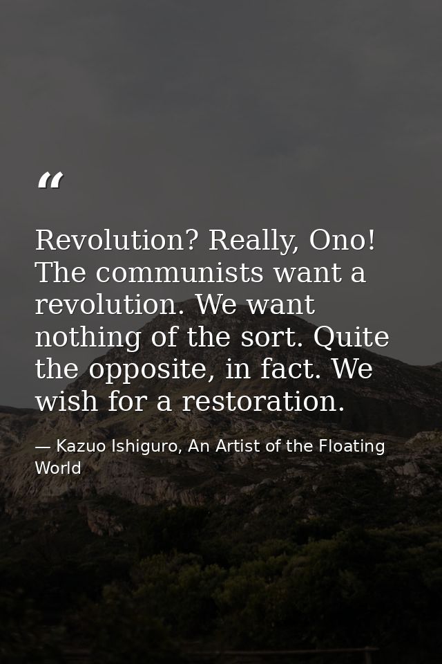 Revolution? Really, Ono! The communists want a revolution. We want nothing of the sort. Quite the opposite, in fact. We  — Kazuo Ishiguro, An Artist of the Floating World