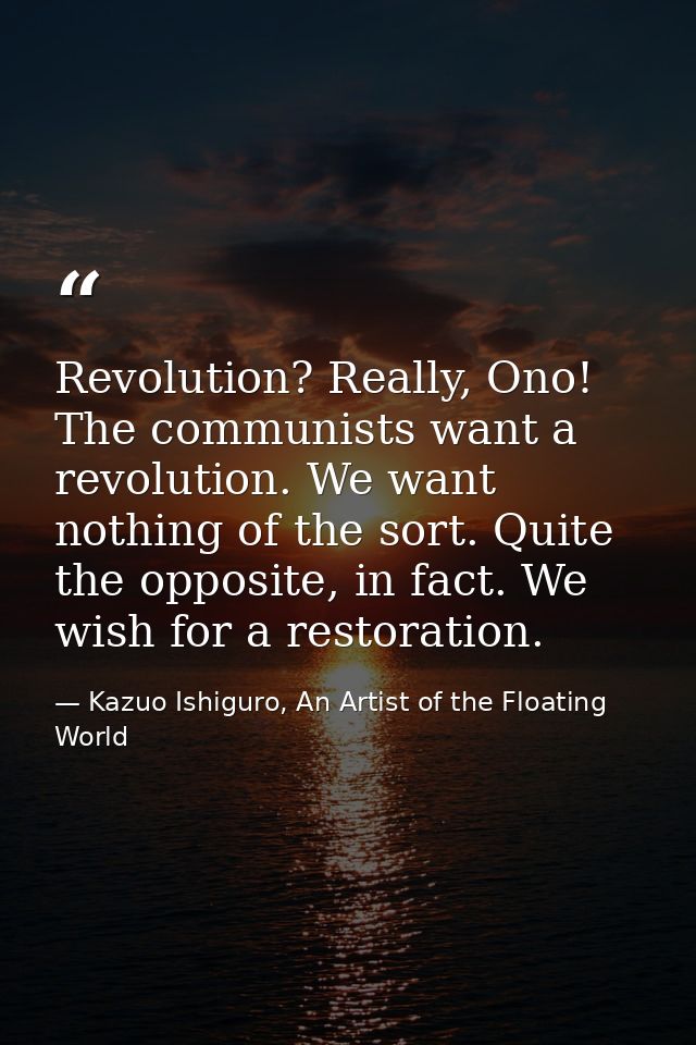 Revolution? Really, Ono! The communists want a revolution. We want nothing of the sort. Quite the opposite, in fact. We  — Kazuo Ishiguro, An Artist of the Floating World