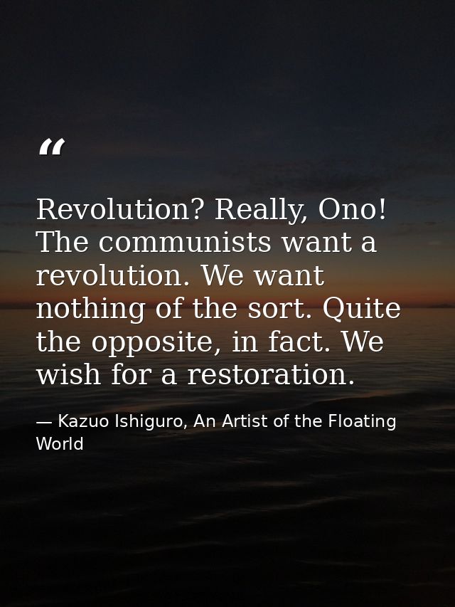 Revolution? Really, Ono! The communists want a revolution. We want nothing of the sort. Quite the opposite, in fact. We  — Kazuo Ishiguro, An Artist of the Floating World