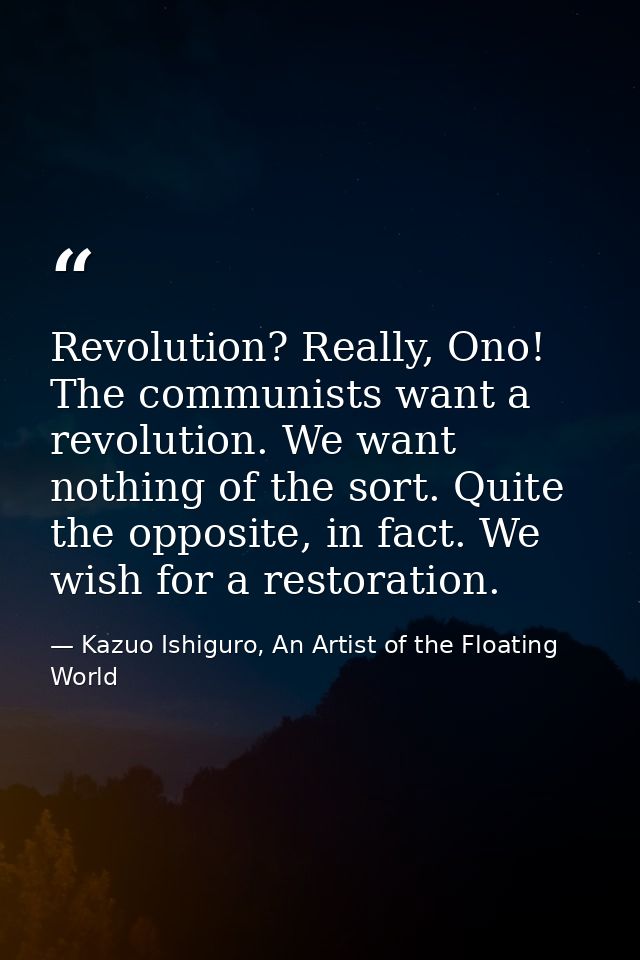 Revolution? Really, Ono! The communists want a revolution. We want nothing of the sort. Quite the opposite, in fact. We  — Kazuo Ishiguro, An Artist of the Floating World