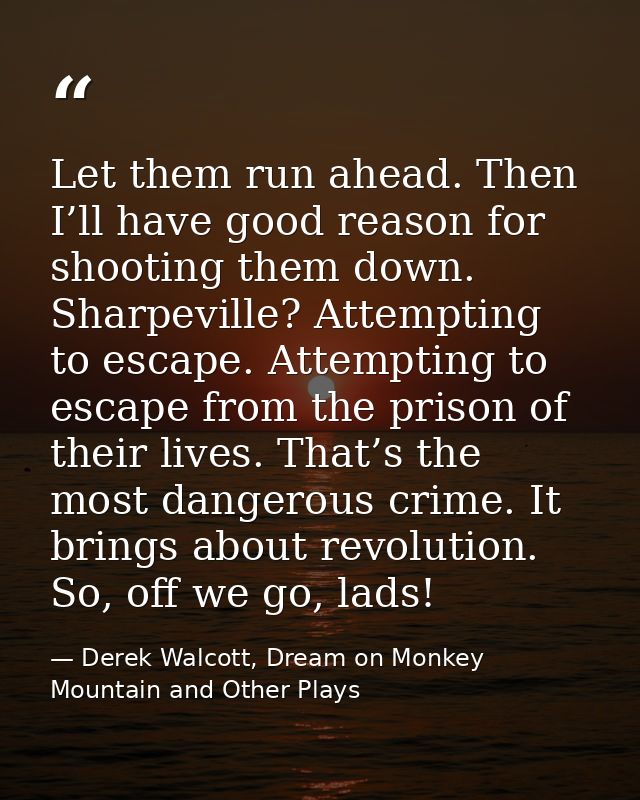 Let them run ahead. Then I’ll have good reason for shooting them down. Sharpeville? Attempting to escape. Attempting to  — Derek Walcott, Dream on Monkey Mountain and Other Plays