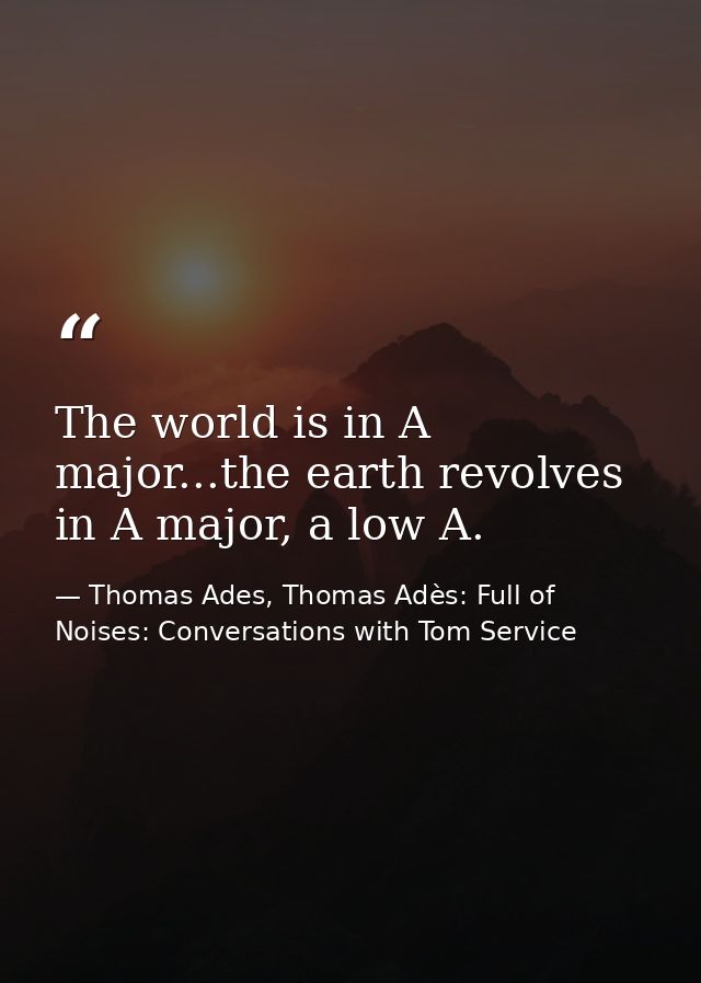 The world is in A major...the earth revolves in A major, a low A. — Thomas Ades, Thomas Adès: Full of Noises: Conversations with Tom Service