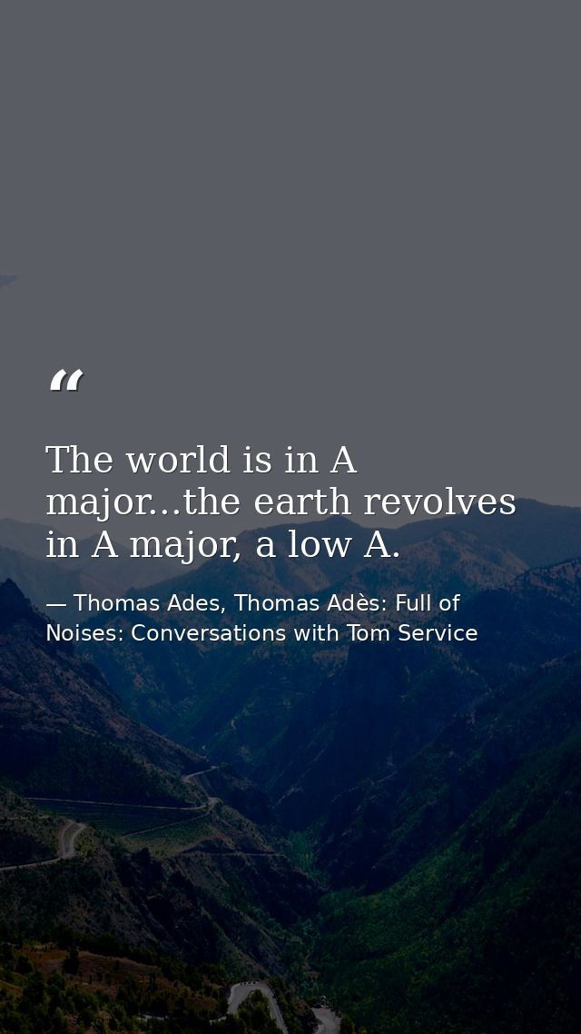 The world is in A major...the earth revolves in A major, a low A. — Thomas Ades, Thomas Adès: Full of Noises: Conversations with Tom Service