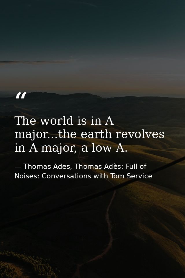 The world is in A major...the earth revolves in A major, a low A. — Thomas Ades, Thomas Adès: Full of Noises: Conversations with Tom Service