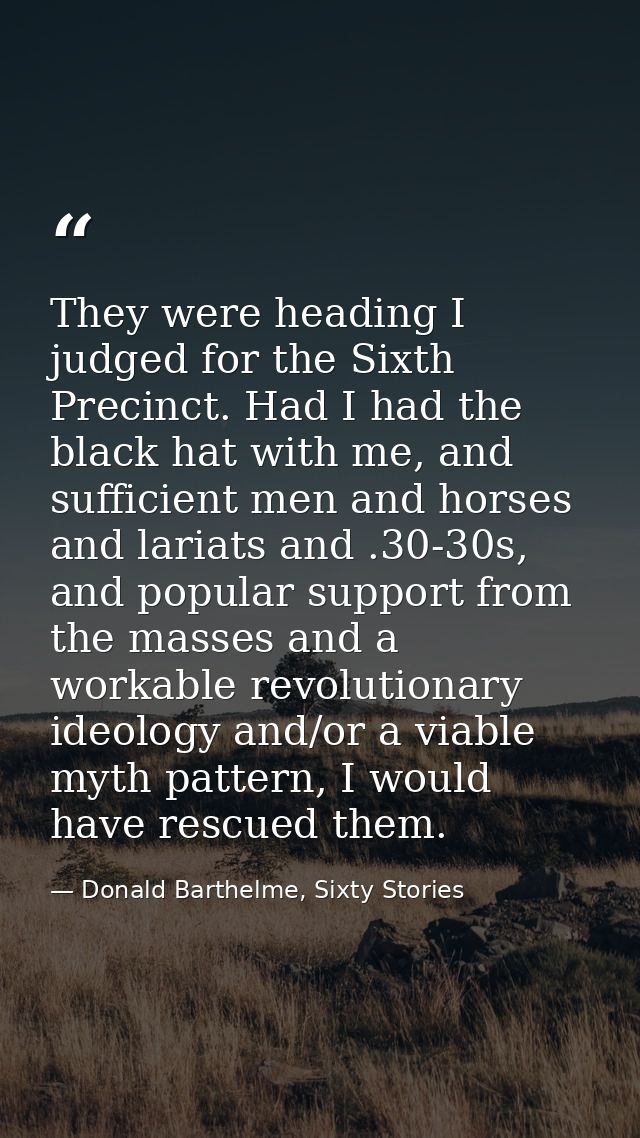 They were heading I judged for the Sixth Precinct. Had I had the black hat with me, and sufficient men and horses and la — Donald Barthelme, Sixty Stories