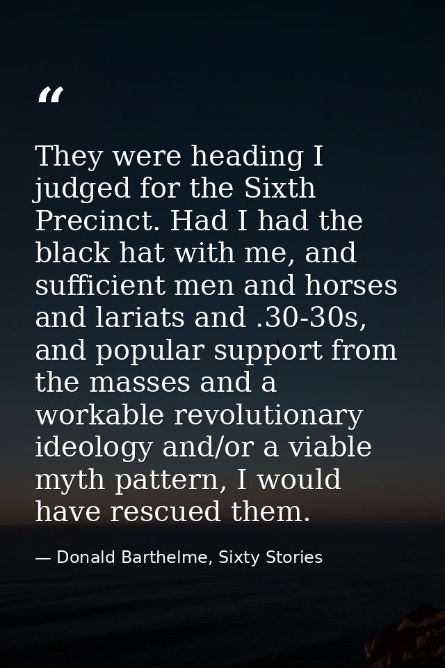 They were heading I judged for the Sixth Precinct. Had I had the black hat with me, and sufficient men and horses and la — Donald Barthelme, Sixty Stories