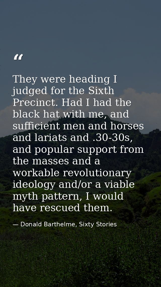 They were heading I judged for the Sixth Precinct. Had I had the black hat with me, and sufficient men and horses and la — Donald Barthelme, Sixty Stories