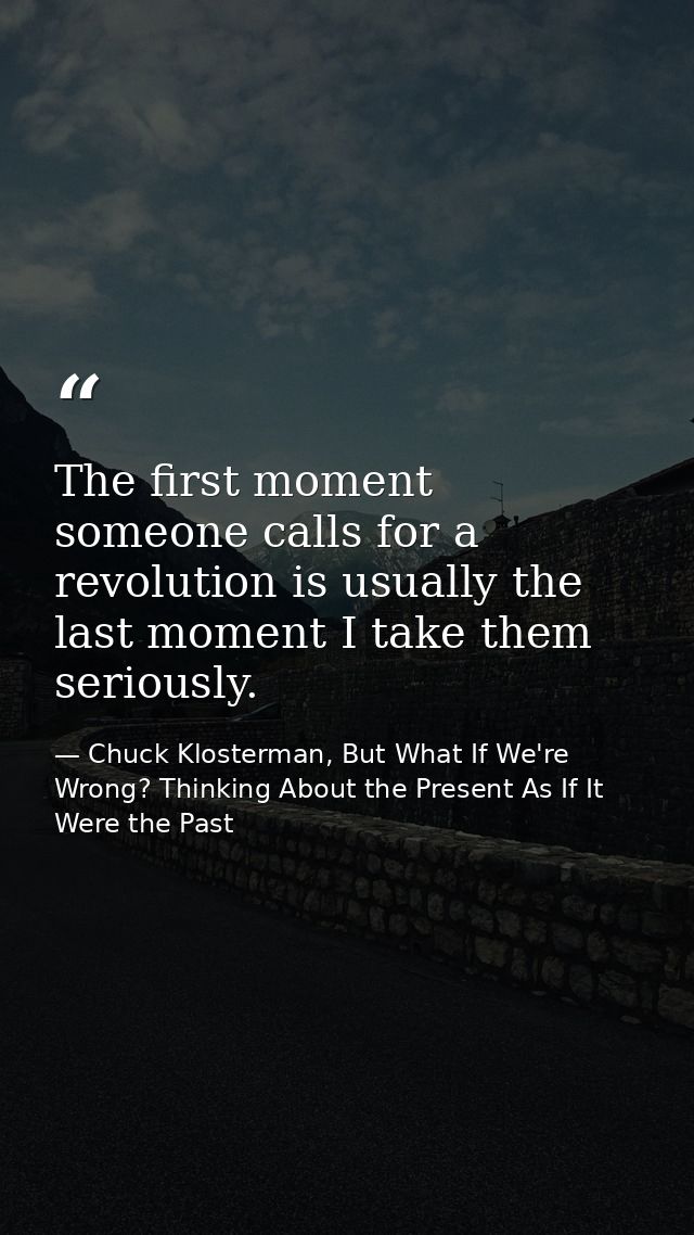 The first moment someone calls for a revolution is usually the last moment I take them seriously. — Chuck Klosterman, But What If We're Wrong? Thinking About the Present As If It Were the Past