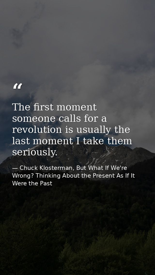The first moment someone calls for a revolution is usually the last moment I take them seriously. — Chuck Klosterman, But What If We're Wrong? Thinking About the Present As If It Were the Past