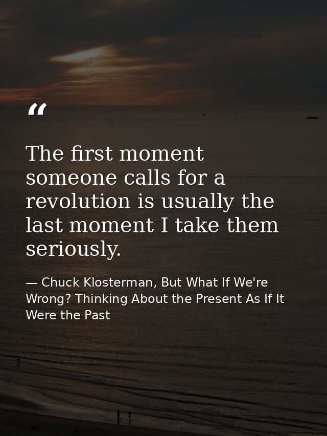 The first moment someone calls for a revolution is usually the last moment I take them seriously. — Chuck Klosterman, But What If We're Wrong? Thinking About the Present As If It Were the Past