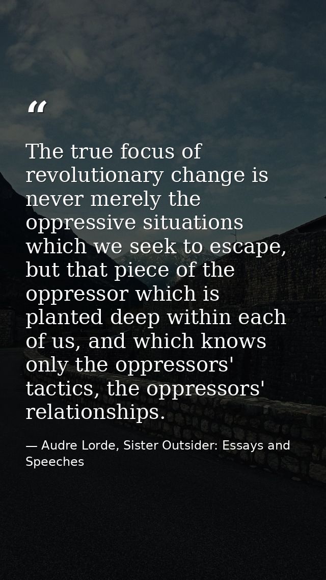 The true focus of revolutionary change is never merely the oppressive situations which we seek to escape, but that piece — Audre Lorde, Sister Outsider: Essays and Speeches