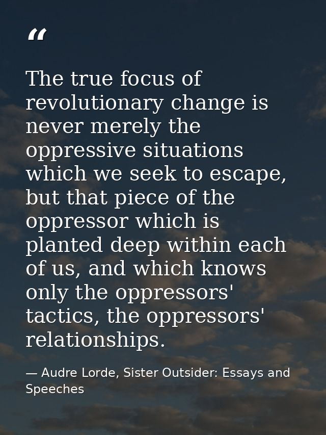 The true focus of revolutionary change is never merely the oppressive situations which we seek to escape, but that piece — Audre Lorde, Sister Outsider: Essays and Speeches