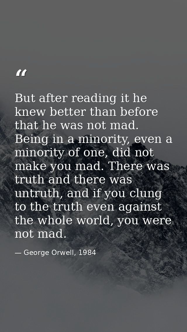 But after reading it he knew better than before that he was not mad. Being in a minority, even a minority of one, did no — George Orwell, 1984