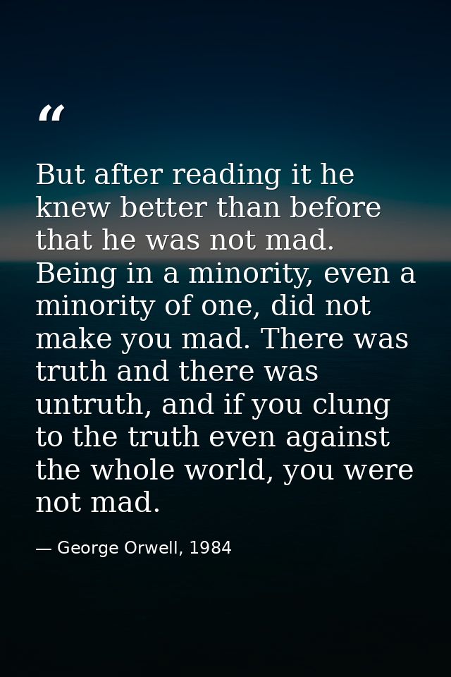 But after reading it he knew better than before that he was not mad. Being in a minority, even a minority of one, did no — George Orwell, 1984