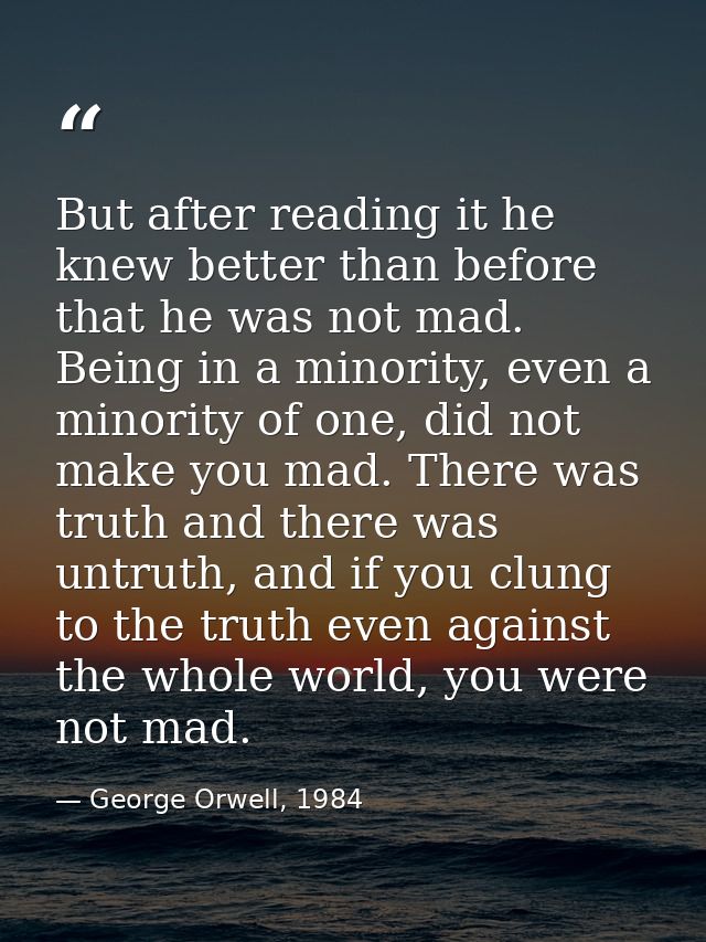 But after reading it he knew better than before that he was not mad. Being in a minority, even a minority of one, did no — George Orwell, 1984