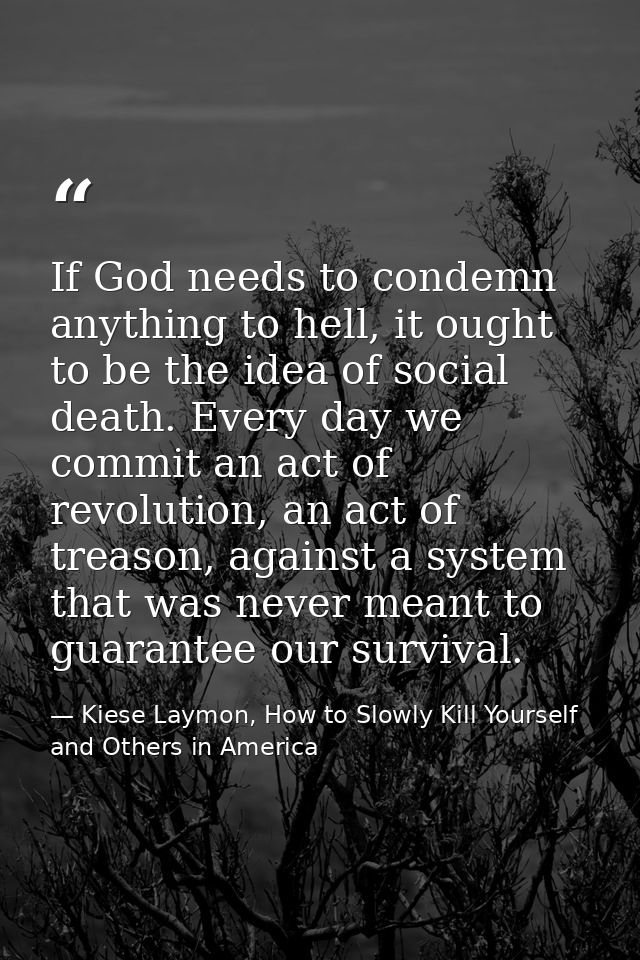 If God needs to condemn anything to hell, it ought to be the idea of social death. Every day we commit an act of revolut — Kiese Laymon, How to Slowly Kill Yourself and Others in America