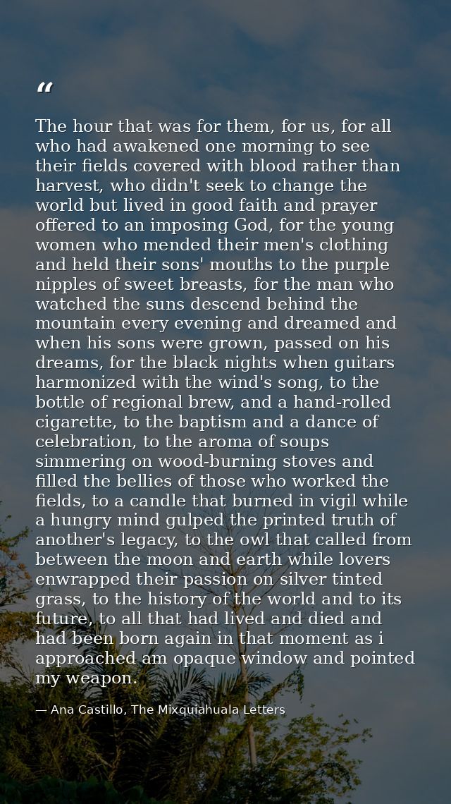 The hour that was for them, for us, for all who had awakened one morning to see their fields covered with blood rather t — Ana Castillo, The Mixquiahuala Letters