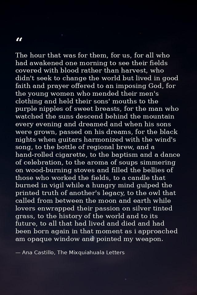 The hour that was for them, for us, for all who had awakened one morning to see their fields covered with blood rather t — Ana Castillo, The Mixquiahuala Letters