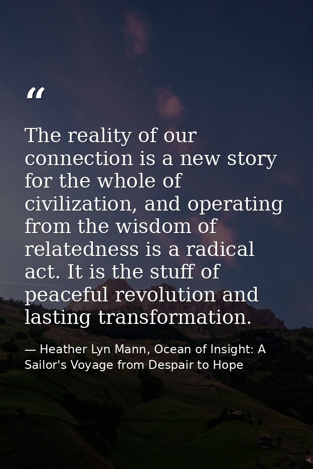 The reality of our connection is a new story for the whole of civilization, and operating from the wisdom of relatedness — Heather Lyn Mann, Ocean of Insight: A Sailor's Voyage from Despair to Hope