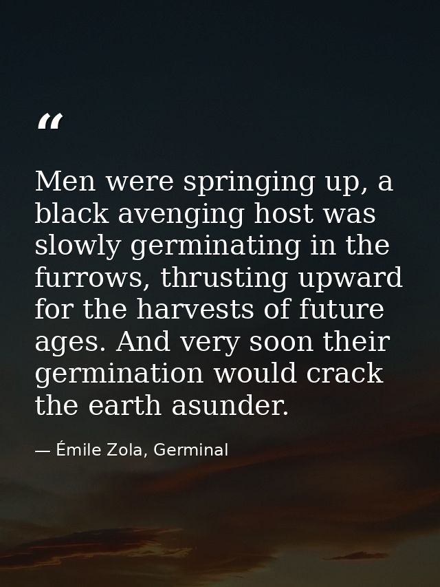 Men were springing up, a black avenging host was slowly germinating in the furrows, thrusting upward for the harvests of — Émile Zola, Germinal
