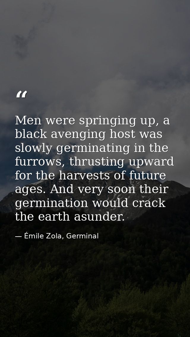 Men were springing up, a black avenging host was slowly germinating in the furrows, thrusting upward for the harvests of — Émile Zola, Germinal