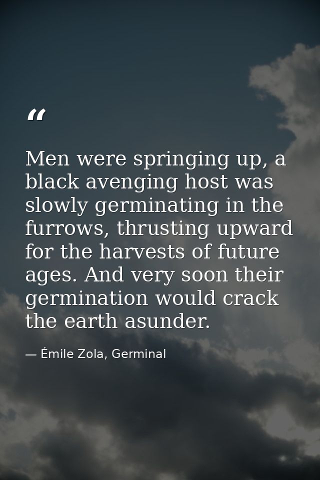 Men were springing up, a black avenging host was slowly germinating in the furrows, thrusting upward for the harvests of — Émile Zola, Germinal
