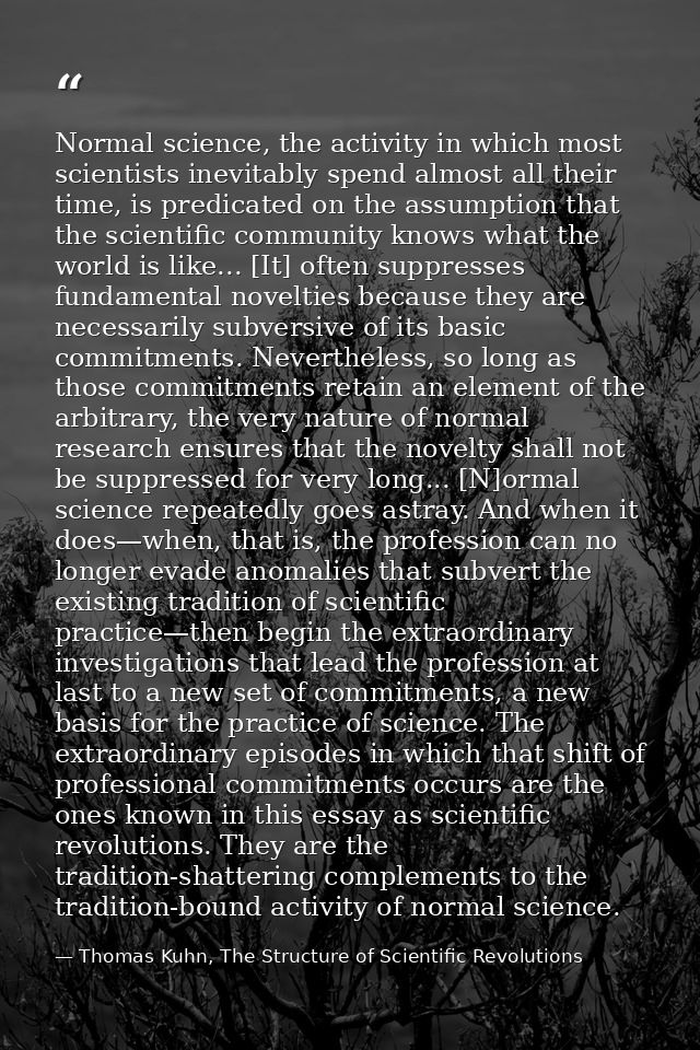 Normal science, the activity in which most scientists inevitably spend almost all their time, is predicated on the assum — Thomas Kuhn, The Structure of Scientific Revolutions