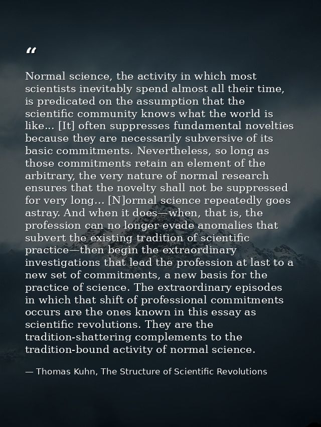 Normal science, the activity in which most scientists inevitably spend almost all their time, is predicated on the assum — Thomas Kuhn, The Structure of Scientific Revolutions