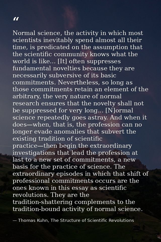 Normal science, the activity in which most scientists inevitably spend almost all their time, is predicated on the assum — Thomas Kuhn, The Structure of Scientific Revolutions