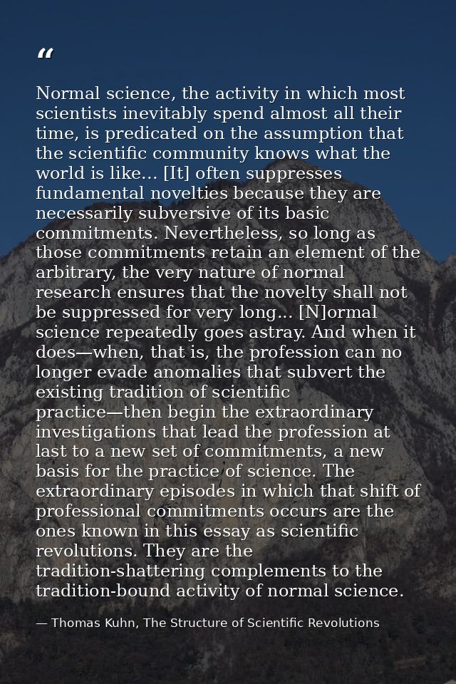 Normal science, the activity in which most scientists inevitably spend almost all their time, is predicated on the assum — Thomas Kuhn, The Structure of Scientific Revolutions