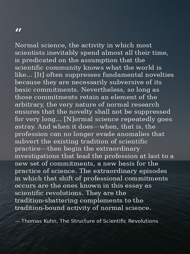 Normal science, the activity in which most scientists inevitably spend almost all their time, is predicated on the assum — Thomas Kuhn, The Structure of Scientific Revolutions