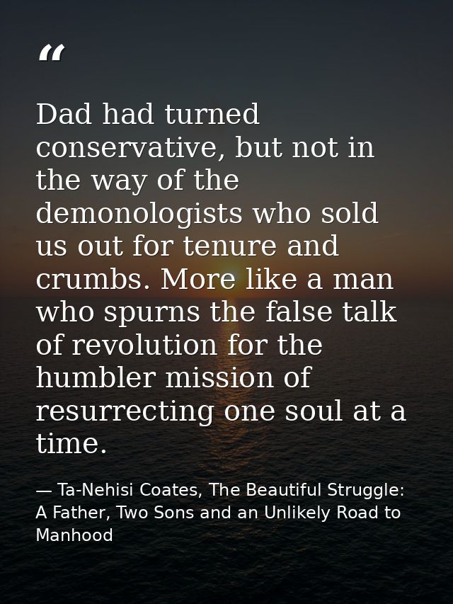 Dad had turned conservative, but not in the way of the demonologists who sold us out for tenure and crumbs. More like a  — Ta-Nehisi Coates, The Beautiful Struggle: A Father, Two Sons and an Unlikely Road to Manhood