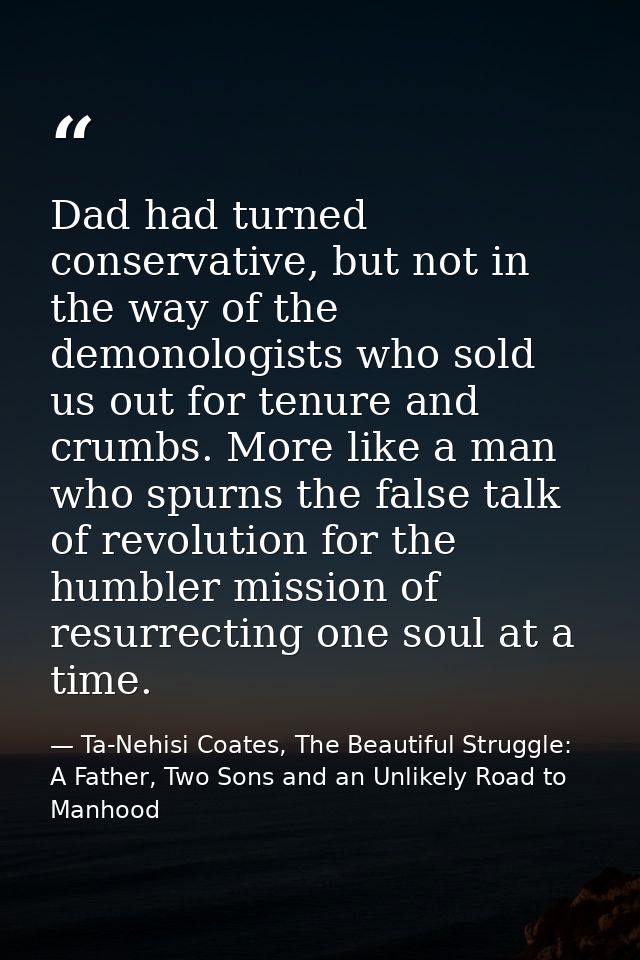 Dad had turned conservative, but not in the way of the demonologists who sold us out for tenure and crumbs. More like a  — Ta-Nehisi Coates, The Beautiful Struggle: A Father, Two Sons and an Unlikely Road to Manhood
