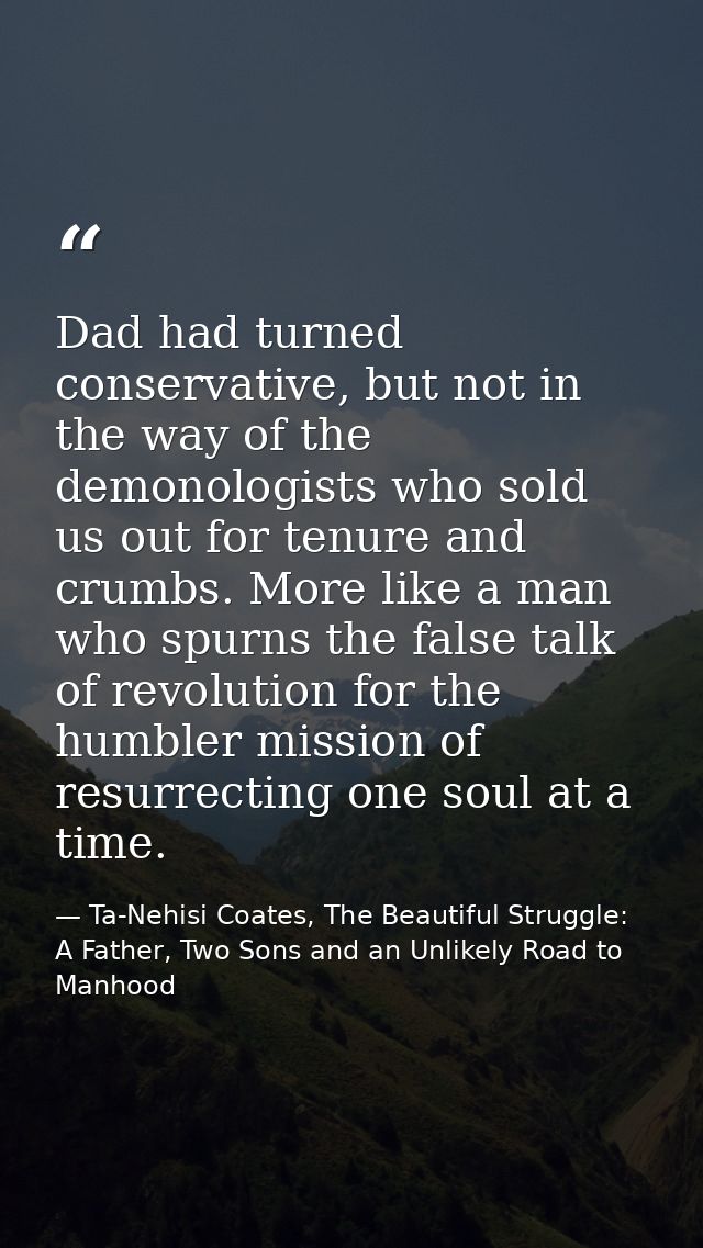 Dad had turned conservative, but not in the way of the demonologists who sold us out for tenure and crumbs. More like a  — Ta-Nehisi Coates, The Beautiful Struggle: A Father, Two Sons and an Unlikely Road to Manhood