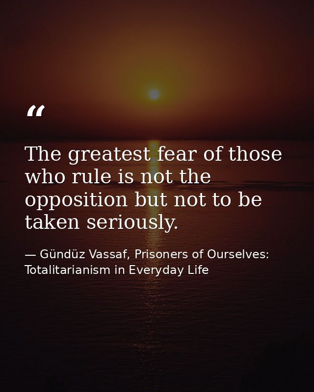 The greatest fear of those who rule is not the opposition but not to be taken seriously. — Gündüz Vassaf, Prisoners of Ourselves: Totalitarianism in Everyday Life