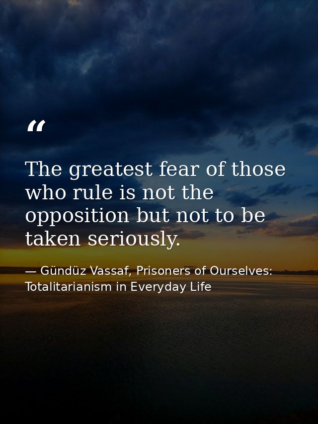 The greatest fear of those who rule is not the opposition but not to be taken seriously. — Gündüz Vassaf, Prisoners of Ourselves: Totalitarianism in Everyday Life