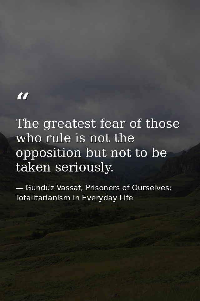 The greatest fear of those who rule is not the opposition but not to be taken seriously. — Gündüz Vassaf, Prisoners of Ourselves: Totalitarianism in Everyday Life