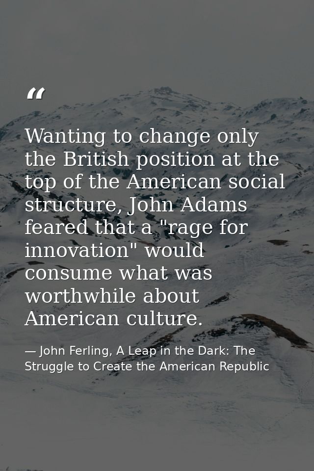 Wanting to change only the British position at the top of the American social structure, John Adams feared that a "rage  — John Ferling, A Leap in the Dark: The Struggle to Create the American Republic