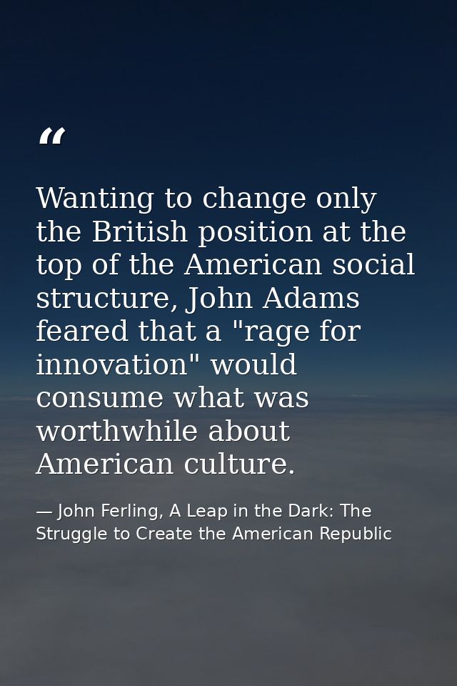 Wanting to change only the British position at the top of the American social structure, John Adams feared that a "rage  — John Ferling, A Leap in the Dark: The Struggle to Create the American Republic