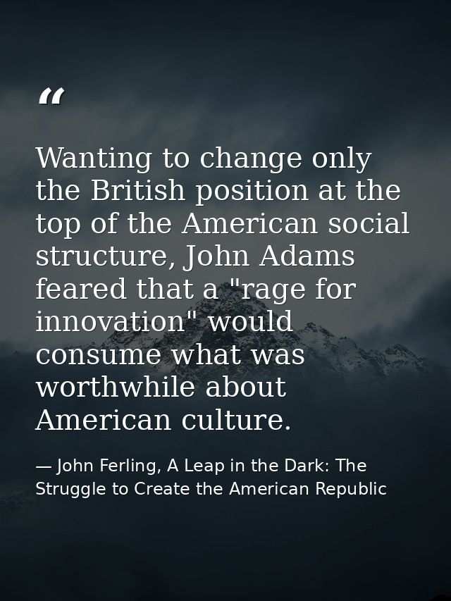 Wanting to change only the British position at the top of the American social structure, John Adams feared that a "rage  — John Ferling, A Leap in the Dark: The Struggle to Create the American Republic