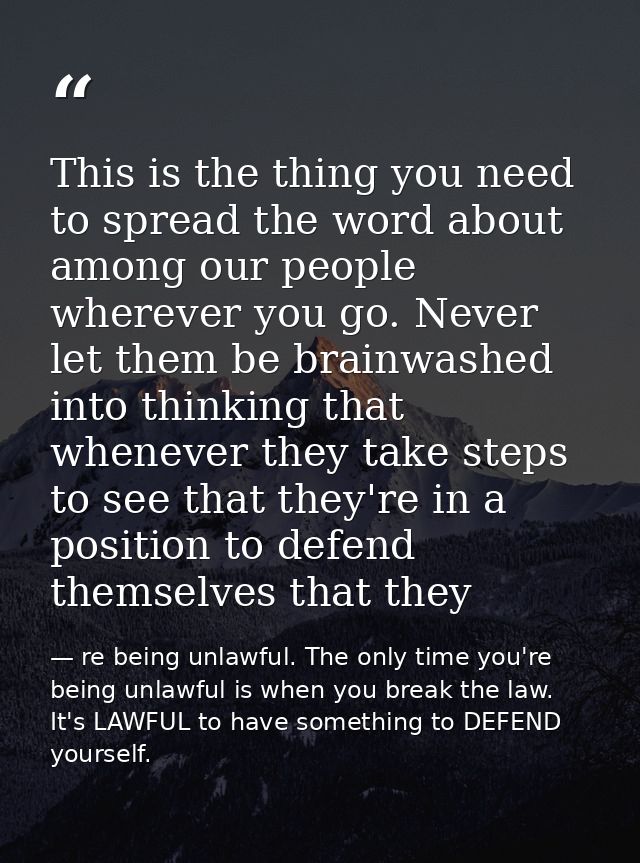 This is the thing you need to spread the word about among our people wherever you go. Never let them be brainwashed into — re being unlawful. The only time you're being unlawful is when you break the law. It's LAWFUL to have something to DEFEND yourself.