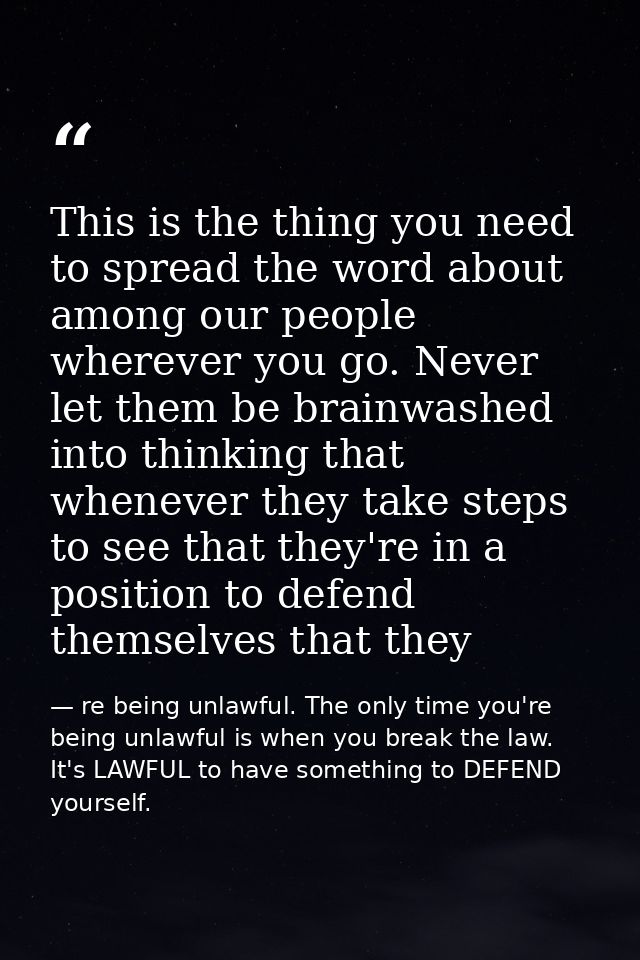 This is the thing you need to spread the word about among our people wherever you go. Never let them be brainwashed into — re being unlawful. The only time you're being unlawful is when you break the law. It's LAWFUL to have something to DEFEND yourself.