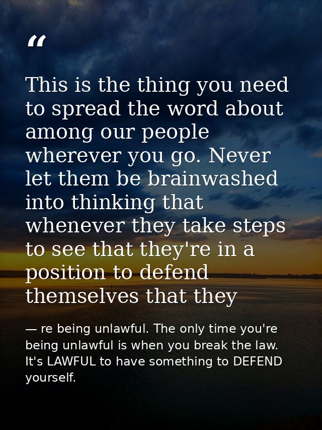 This is the thing you need to spread the word about among our people wherever you go. Never let them be brainwashed into — re being unlawful. The only time you're being unlawful is when you break the law. It's LAWFUL to have something to DEFEND yourself.