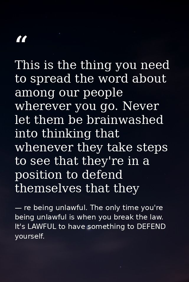 This is the thing you need to spread the word about among our people wherever you go. Never let them be brainwashed into — re being unlawful. The only time you're being unlawful is when you break the law. It's LAWFUL to have something to DEFEND yourself.