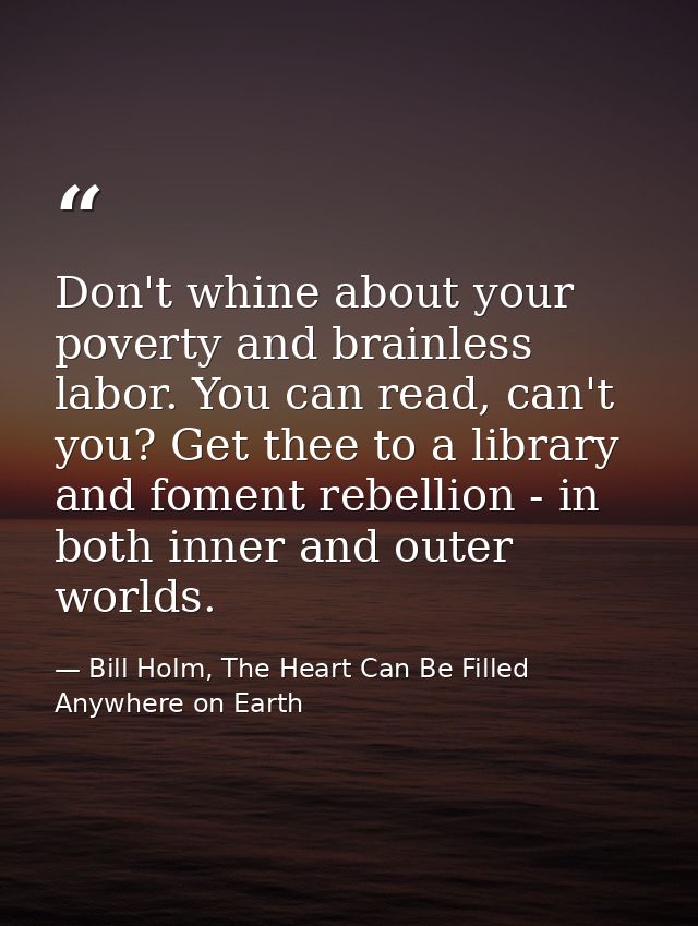Don't whine about your poverty and brainless labor. You can read, can't you? Get thee to a library and foment rebellion  — Bill Holm, The Heart Can Be Filled Anywhere on Earth