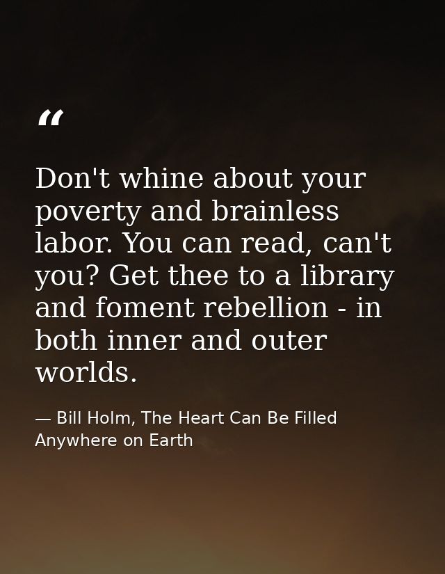 Don't whine about your poverty and brainless labor. You can read, can't you? Get thee to a library and foment rebellion  — Bill Holm, The Heart Can Be Filled Anywhere on Earth