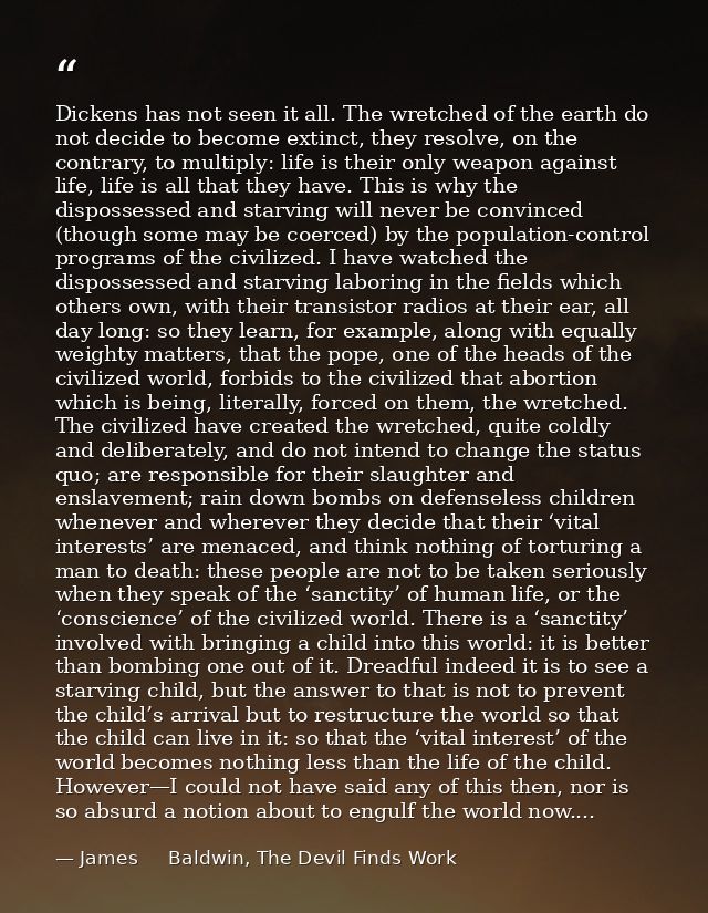 Dickens has not seen it all. The wretched of the earth do not decide to become extinct, they resolve, on the contrary, t — James     Baldwin, The Devil Finds Work