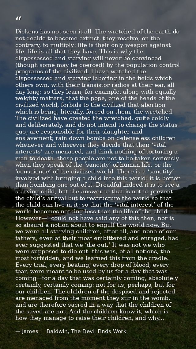 Dickens has not seen it all. The wretched of the earth do not decide to become extinct, they resolve, on the contrary, t — James     Baldwin, The Devil Finds Work