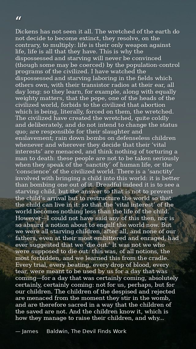 Dickens has not seen it all. The wretched of the earth do not decide to become extinct, they resolve, on the contrary, t — James     Baldwin, The Devil Finds Work