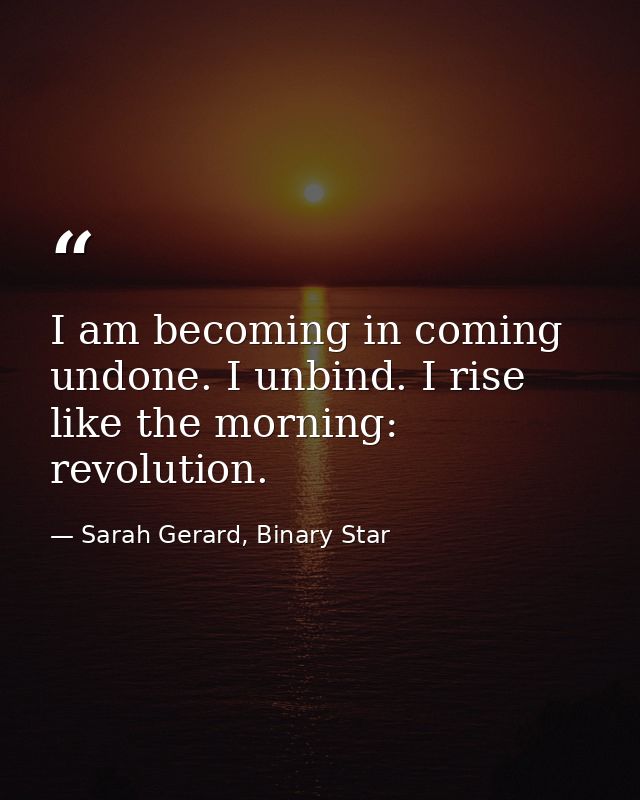 I am becoming in coming undone. I unbind. I rise like the morning: revolution. — Sarah Gerard, Binary Star